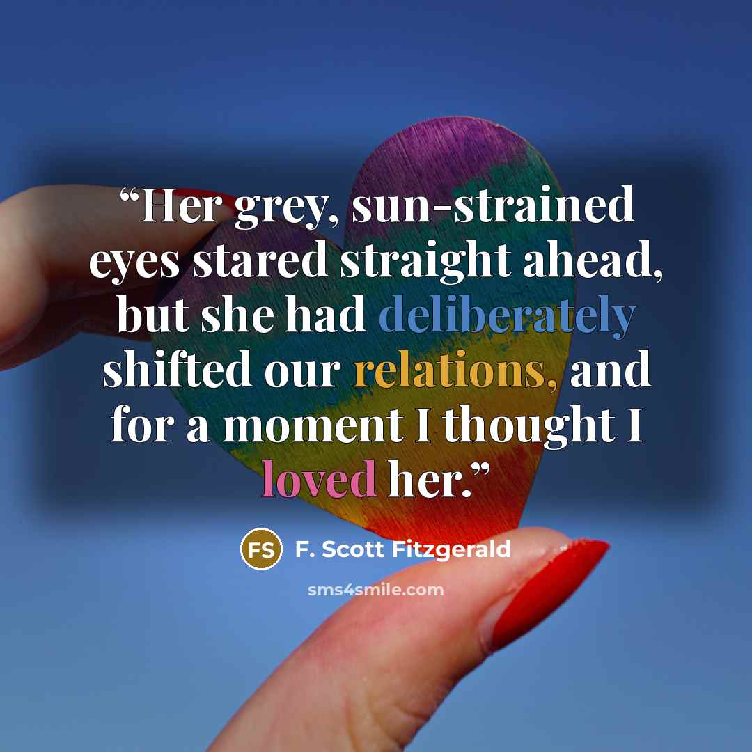 “Her grey, sun-strained eyes stared straight ahead, but she had deliberately shifted our relations, and for a moment I thought I loved her.” quote by F. Scott Fitzgerald