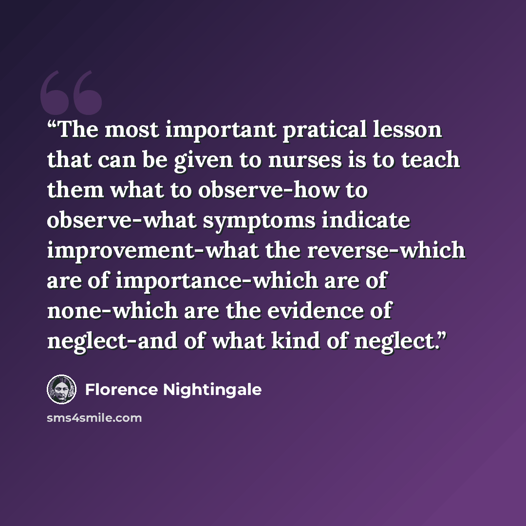 “The most important pratical lesson that can be given to nurses is to teach them what to observe-how to observe-what symptoms indicate improvement-what the reverse-which are of importance-which are of none-which are the evidence of neglect-and of what kind of neglect.” quote by Florence Nightingale