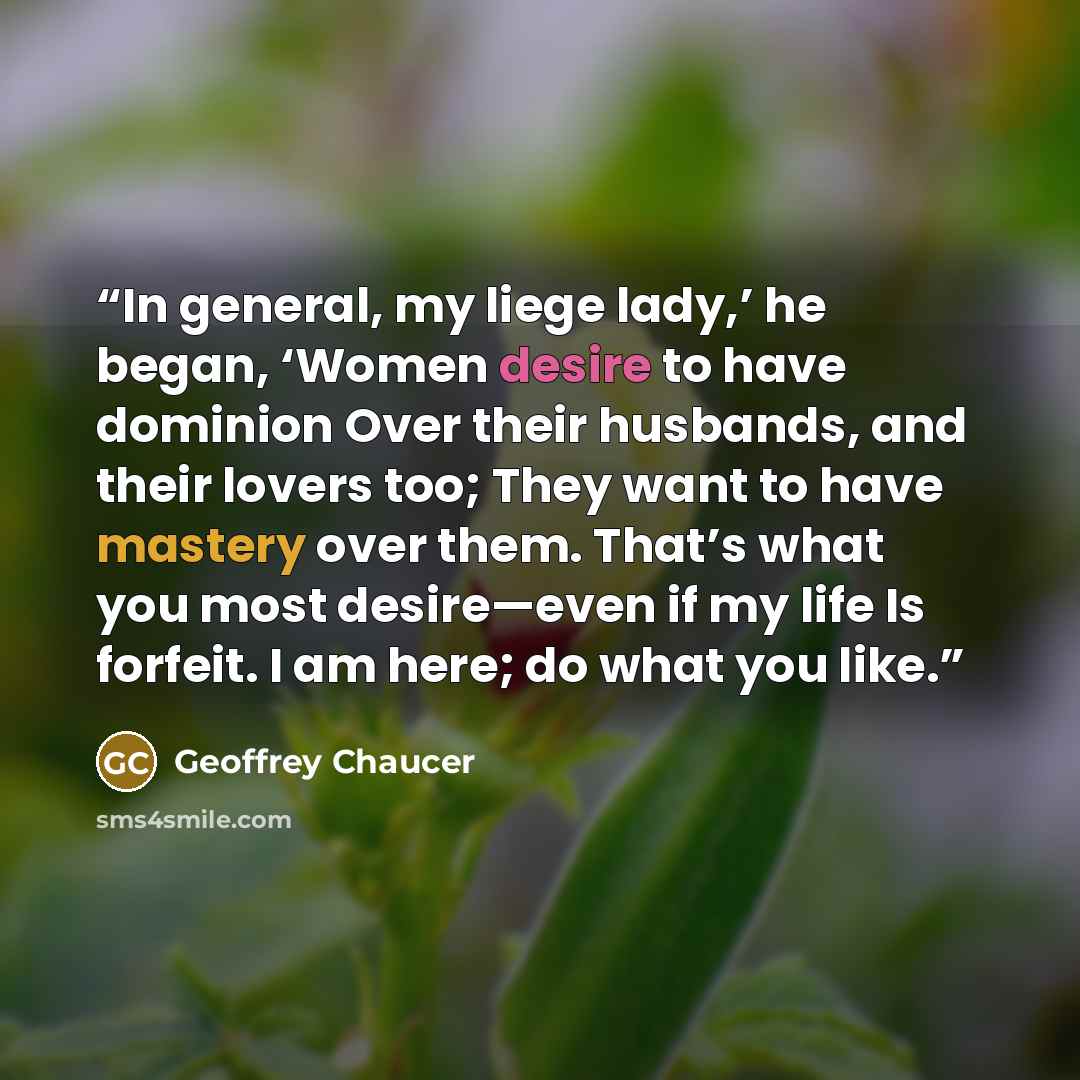 “In general, my liege lady,’ he began, ‘Women desire to have dominion Over their husbands, and their lovers too; They want to have mastery over them. That’s what you most desire—even if my life Is forfeit. I am here; do what you like.” quote by Geoffrey Chaucer