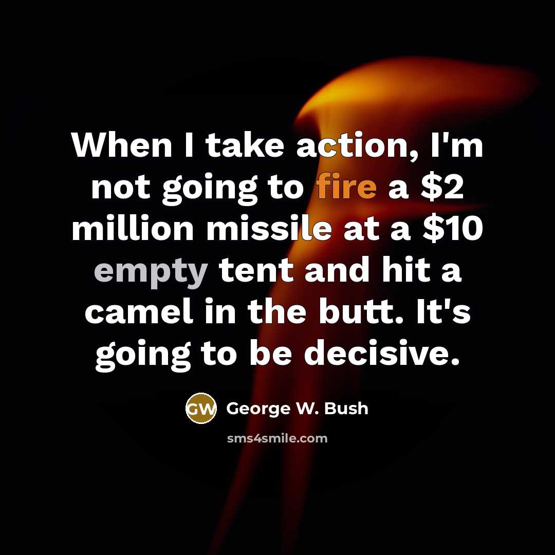 “When I take action, I'm not going to fire a $2 million missile at a $10 empty tent and hit a camel in the butt. It's going to be decisive.” quote by George W. Bush