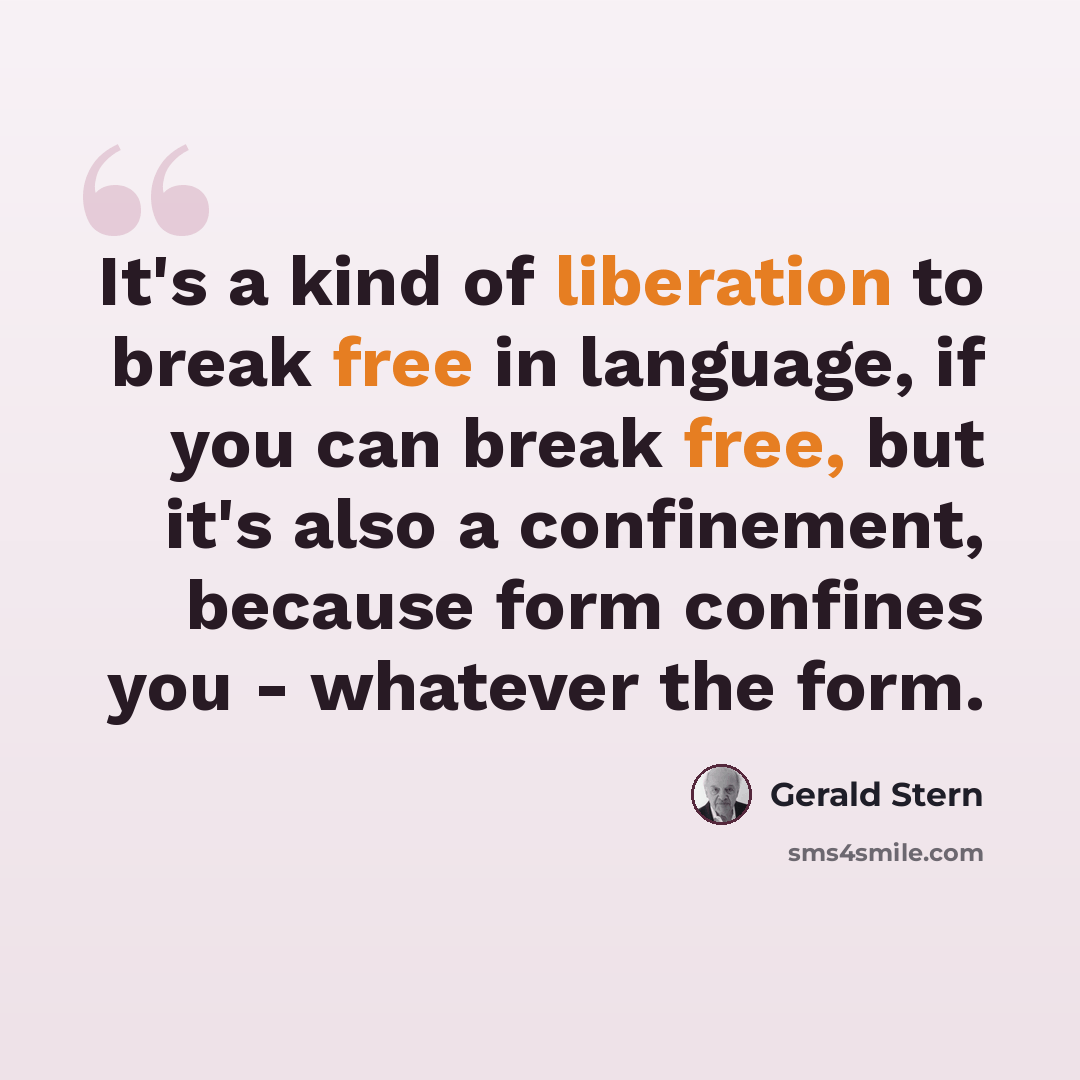 “It's a kind of liberation to break free in language, if you can break free, but it's also a confinement, because form confines you - whatever the form.” quote by Gerald Stern