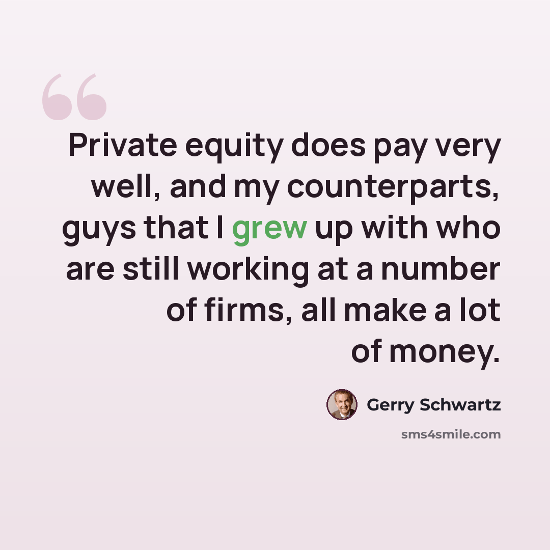 “Private equity does pay very well, and my counterparts, guys that I grew up with who are still working at a number of firms, all make a lot of money.” quote by Gerry Schwartz