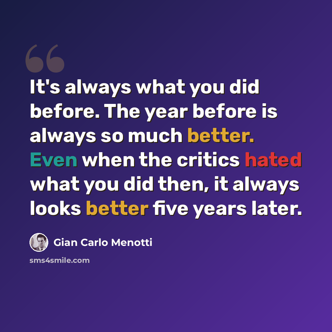“It's always what you did before. The year before is always so much better. Even when the critics hated what you did then, it always looks better five years later.” quote by Gian Carlo Menotti