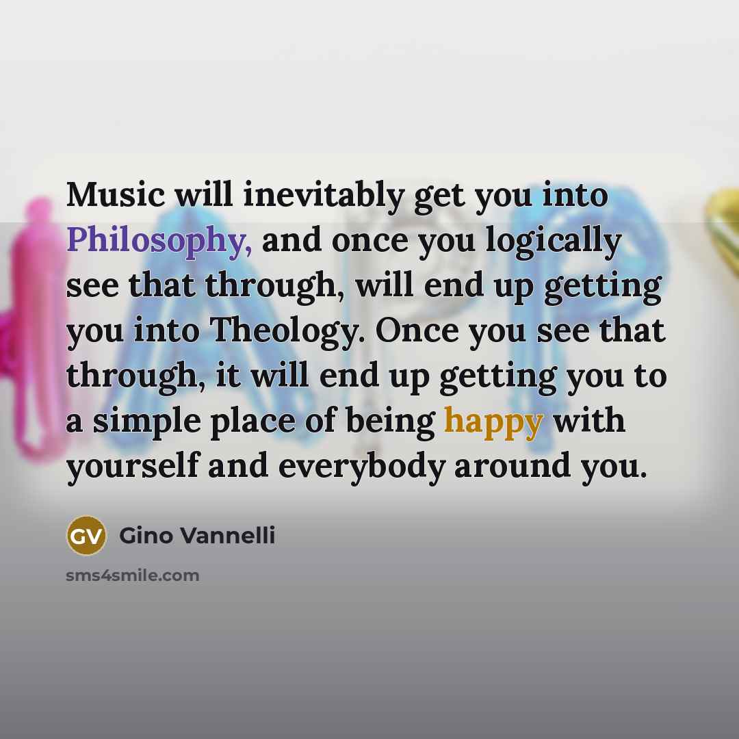 “Music will inevitably get you into Philosophy, and once you logically see that through, will end up getting you into Theology. Once you see that through, it will end up getting you to a simple place of being happy with yourself and everybody around you.” quote by Gino Vannelli