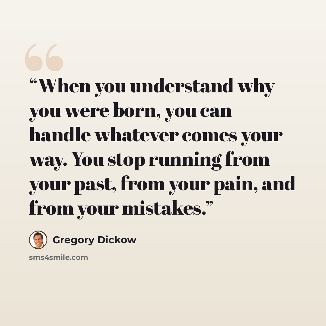 “When you understand why you were born, you can handle whatever comes your way. You stop running from your past, from your pain, and from your mistakes.” quote by Gregory Dickow