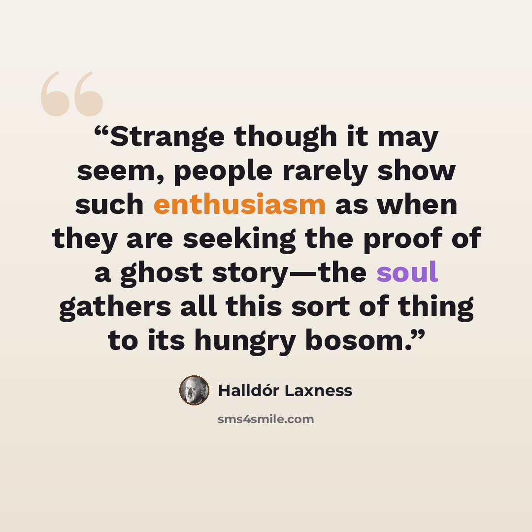 “Strange though it may seem, people rarely show such enthusiasm as when they are seeking the proof of a ghost story—the soul gathers all this sort of thing to its hungry bosom.” quote by Halldór Laxness