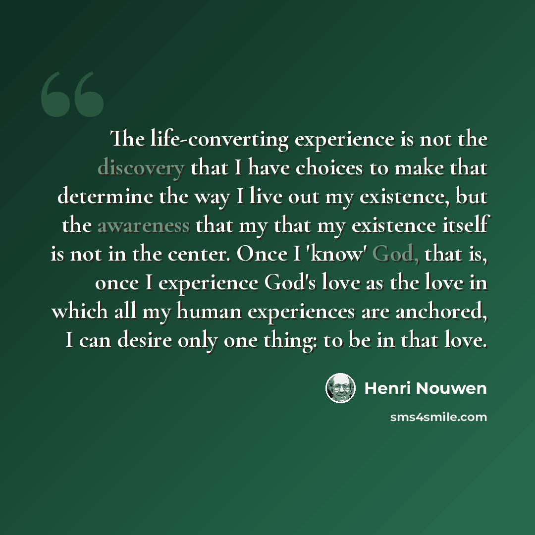 “The life-converting experience is not the discovery that I have choices to make that determine the way I live out my existence, but the awareness that my that my existence itself is not in the center. Once I 'know' God, that is, once I experience God's love as the love in which all my human…” quote by Henri Nouwen