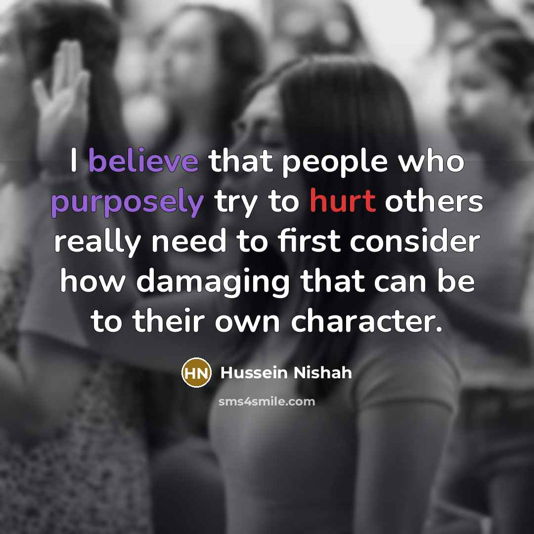“I believe that people who purposely try to hurt others really need to first consider how damaging that can be to their own character.” quote by Hussein Nishah