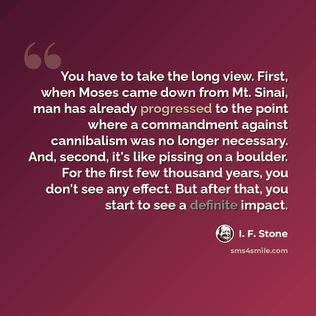 “You have to take the long view. First, when Moses came down from Mt. Sinai, man has already progressed to the point where a commandment against cannibalism was no longer necessary. And, second, it's like pissing on a boulder. For the first few thousand years, you don't see any effect. But after…” quote by I. F. Stone