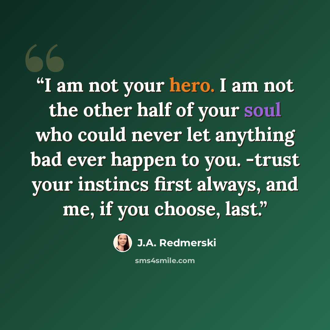 “I am not your hero. I am not the other half of your soul who could never let anything bad ever happen to you. -trust your instincs first always, and me, if you choose, last.” quote by J.A. Redmerski