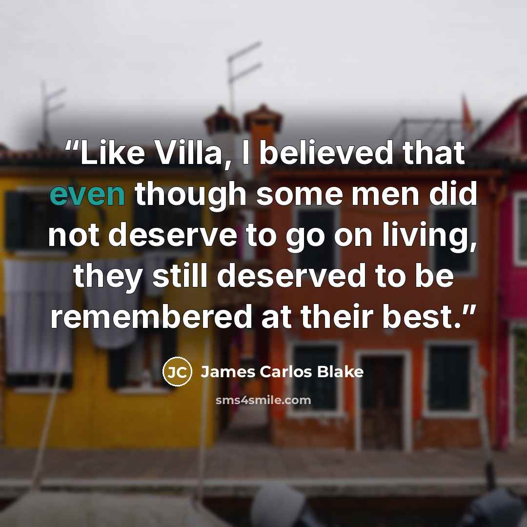 “Like Villa, I believed that even though some men did not deserve to go on living, they still deserved to be remembered at their best.” quote by James Carlos Blake