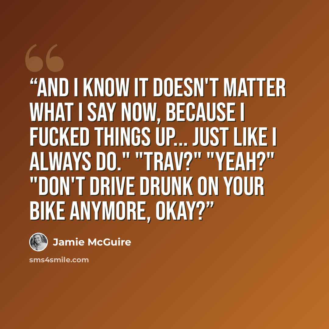 “And I know it doesn't matter what I say now, because I fucked things up... just like I always do." "Trav?" "Yeah?" "Don't drive drunk on your bike anymore, okay?” quote by Jamie McGuire