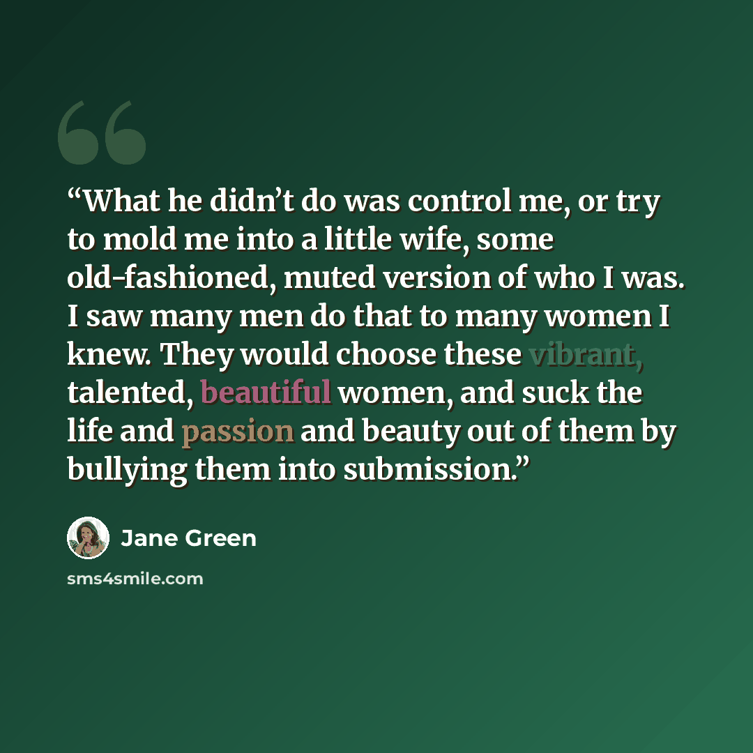“What he didn’t do was control me, or try to mold me into a little wife, some old-fashioned, muted version of who I was. I saw many men do that to many women I knew. They would choose these vibrant, talented, beautiful women, and suck the life and passion and beauty out of them by bullying them…” quote by Jane Green