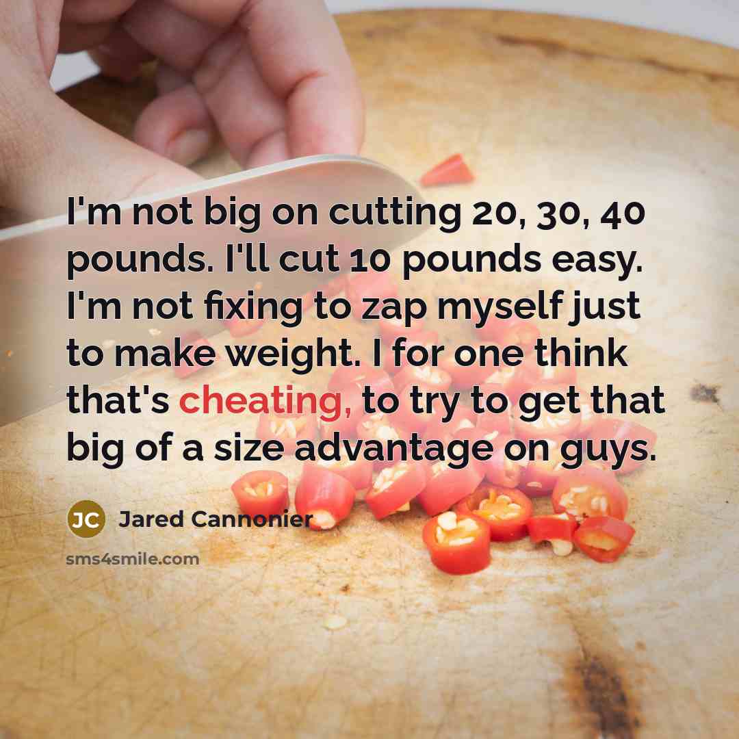 “I'm not big on cutting 20, 30, 40 pounds. I'll cut 10 pounds easy. I'm not fixing to zap myself just to make weight. I for one think that's cheating, to try to get that big of a size advantage on guys.” quote by Jared Cannonier