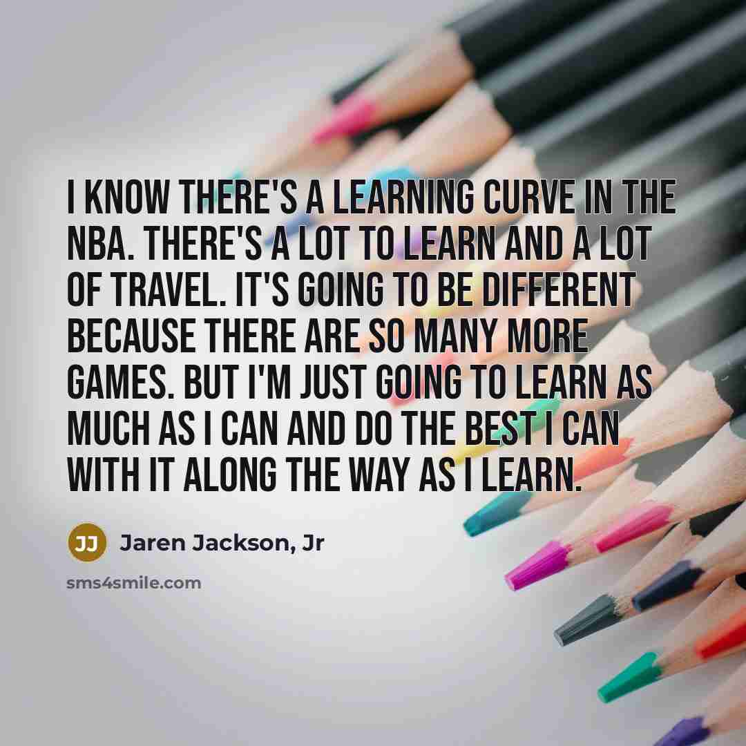 “I know there's a learning curve in the NBA. There's a lot to learn and a lot of travel. It's going to be different because there are so many more games. But I'm just going to learn as much as I can and do the best I can with it along the way as I learn.” quote by Jaren Jackson, Jr