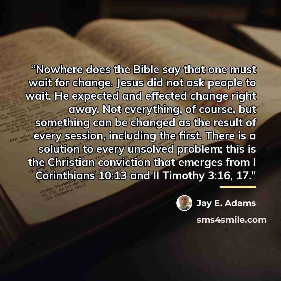 “Nowhere does the Bible say that one must wait for change. Jesus did not ask people to wait. He expected and effected change right away. Not everything, of course, but something can be changed as the result of every session, including the first. There is a solution to every unsolved problem; this…” quote by Jay E. Adams