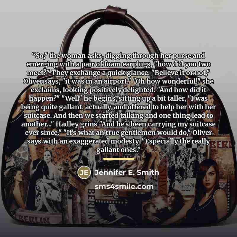 “So," the woman asks, digging through her purse and emerging with a pair of foam earplugs, "how did you two meet?" They exchange a quick glance. "Believe it or not," Oliver says, "it was in an airport." "Oh how wonderful!" she exclaims, looking positively delighted. "And how did it happen?" "Well"…” quote by Jennifer E. Smith