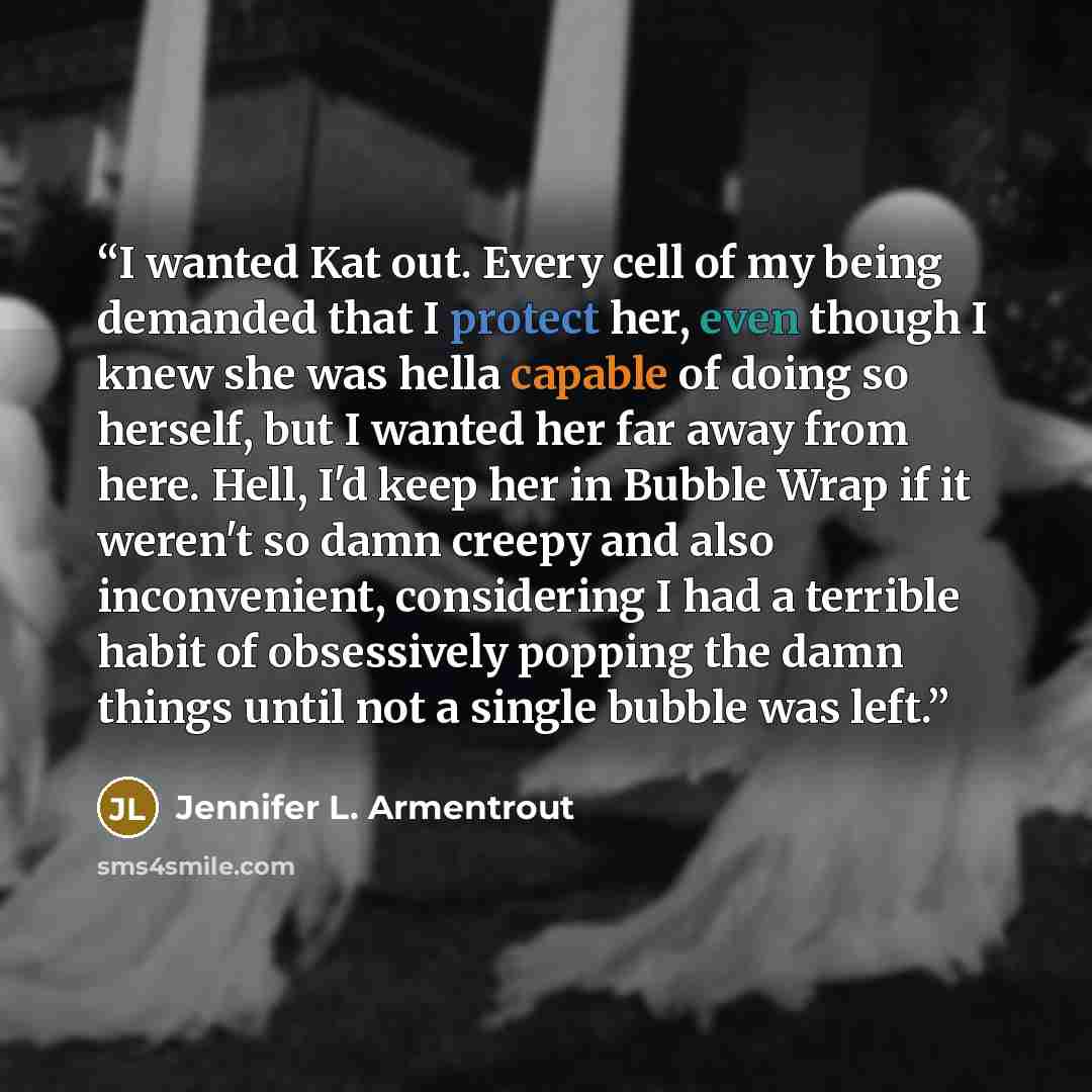 “I wanted Kat out. Every cell of my being demanded that I protect her, even though I knew she was hella capable of doing so herself, but I wanted her far away from here. Hell, I'd keep her in Bubble Wrap if it weren't so damn creepy and also inconvenient, considering I had a terrible habit of…” quote by Jennifer L. Armentrout