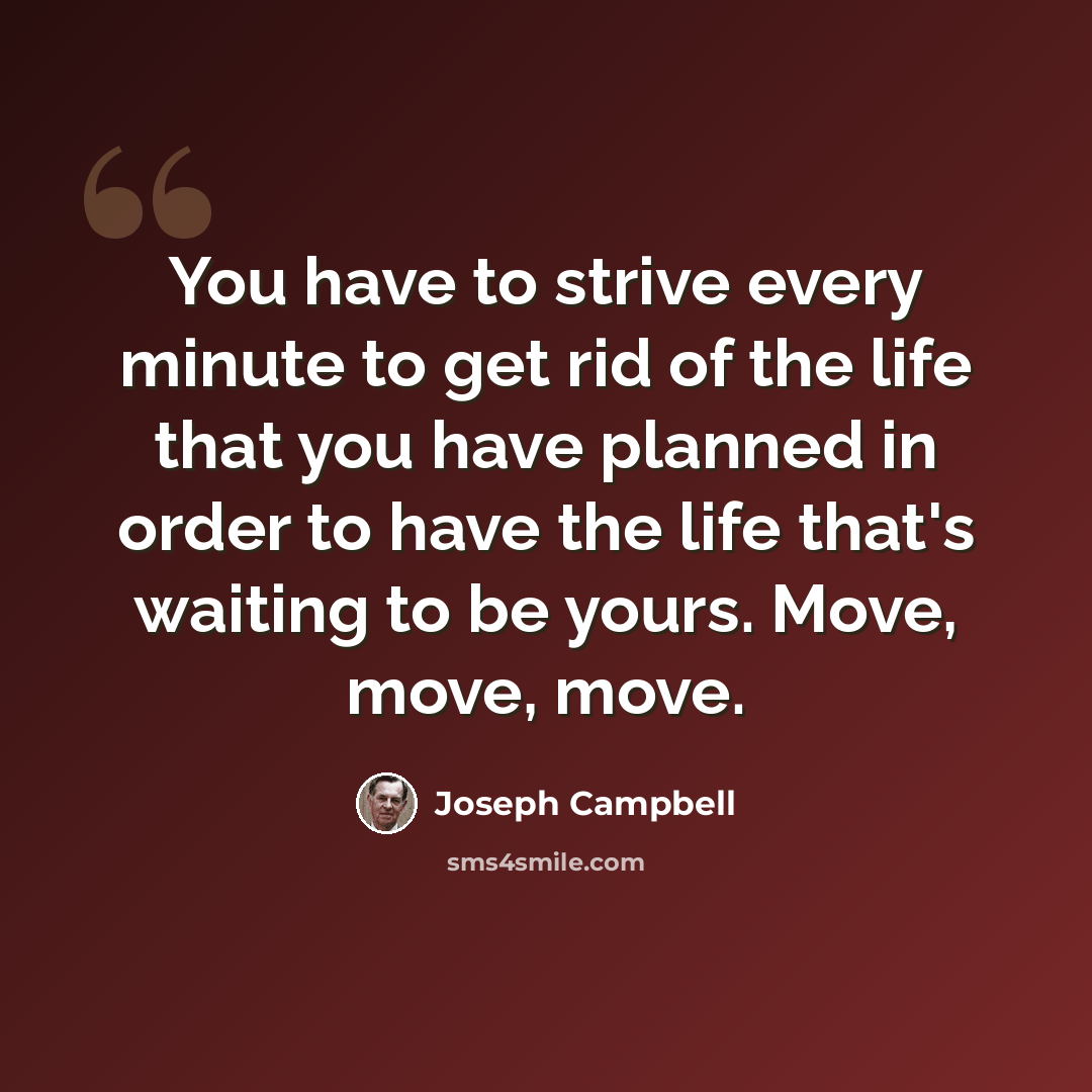 “You have to strive every minute to get rid of the life that you have planned in order to have the life that's waiting to be yours. Move, move, move.” quote by Joseph Campbell