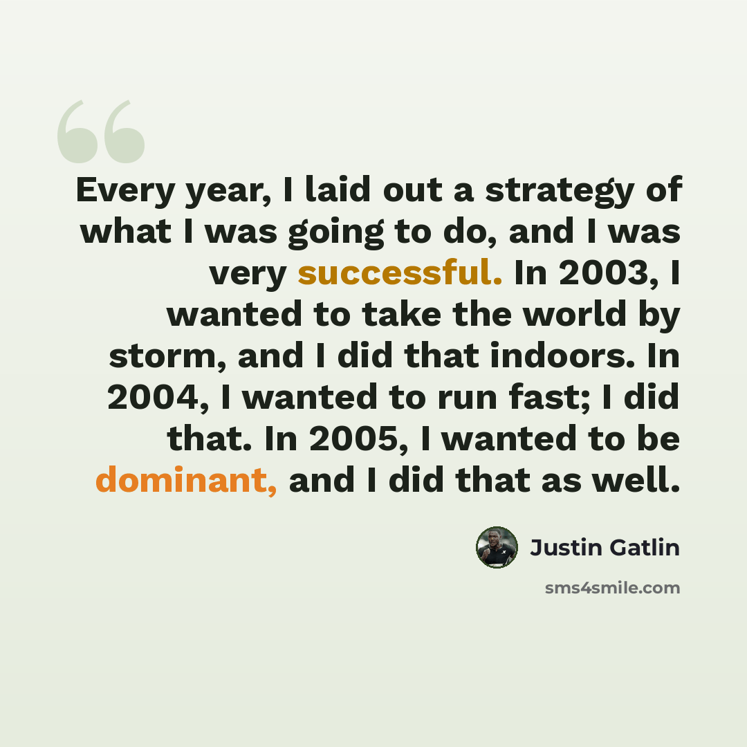 “Every year, I laid out a strategy of what I was going to do, and I was very successful. In 2003, I wanted to take the world by storm, and I did that indoors. In 2004, I wanted to run fast; I did that. In 2005, I wanted to be dominant, and I did that as well.” quote by Justin Gatlin