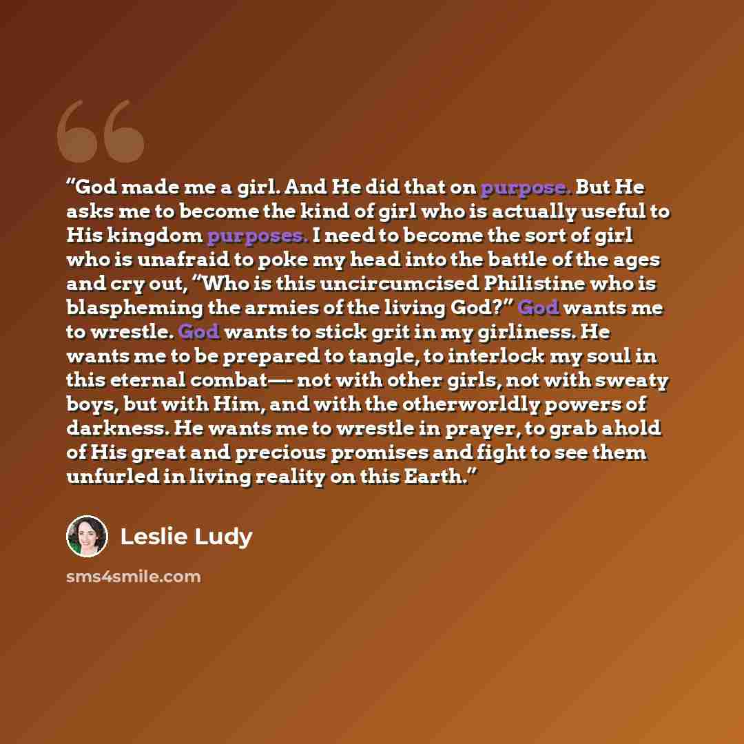 “God made me a girl. And He did that on purpose. But He asks me to become the kind of girl who is actually useful to His kingdom purposes. I need to become the sort of girl who is unafraid to poke my head into the battle of the ages and cry out, “Who is this uncircumcised Philistine who is…” quote by Leslie Ludy