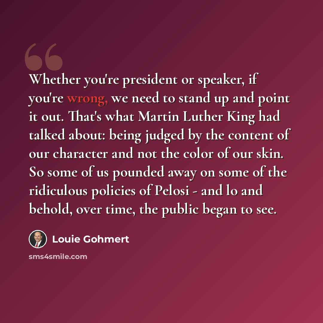“Whether you're president or speaker, if you're wrong, we need to stand up and point it out. That's what Martin Luther King had talked about: being judged by the content of our character and not the color of our skin. So some of us pounded away on some of the ridiculous policies of Pelosi - and lo…” quote by Louie Gohmert