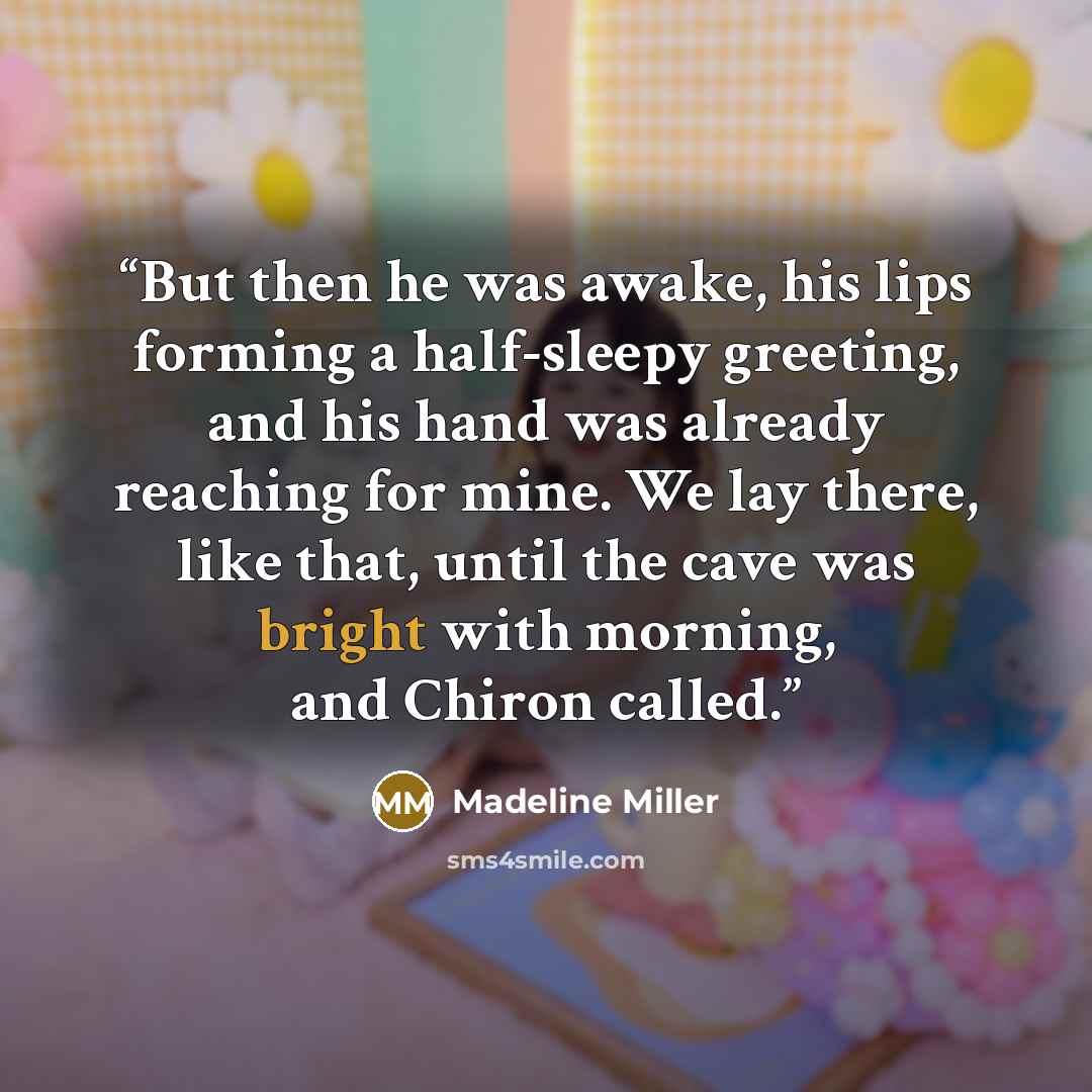 “But then he was awake, his lips forming a half-sleepy greeting, and his hand was already reaching for mine. We lay there, like that, until the cave was bright with morning, and Chiron called.” quote by Madeline Miller