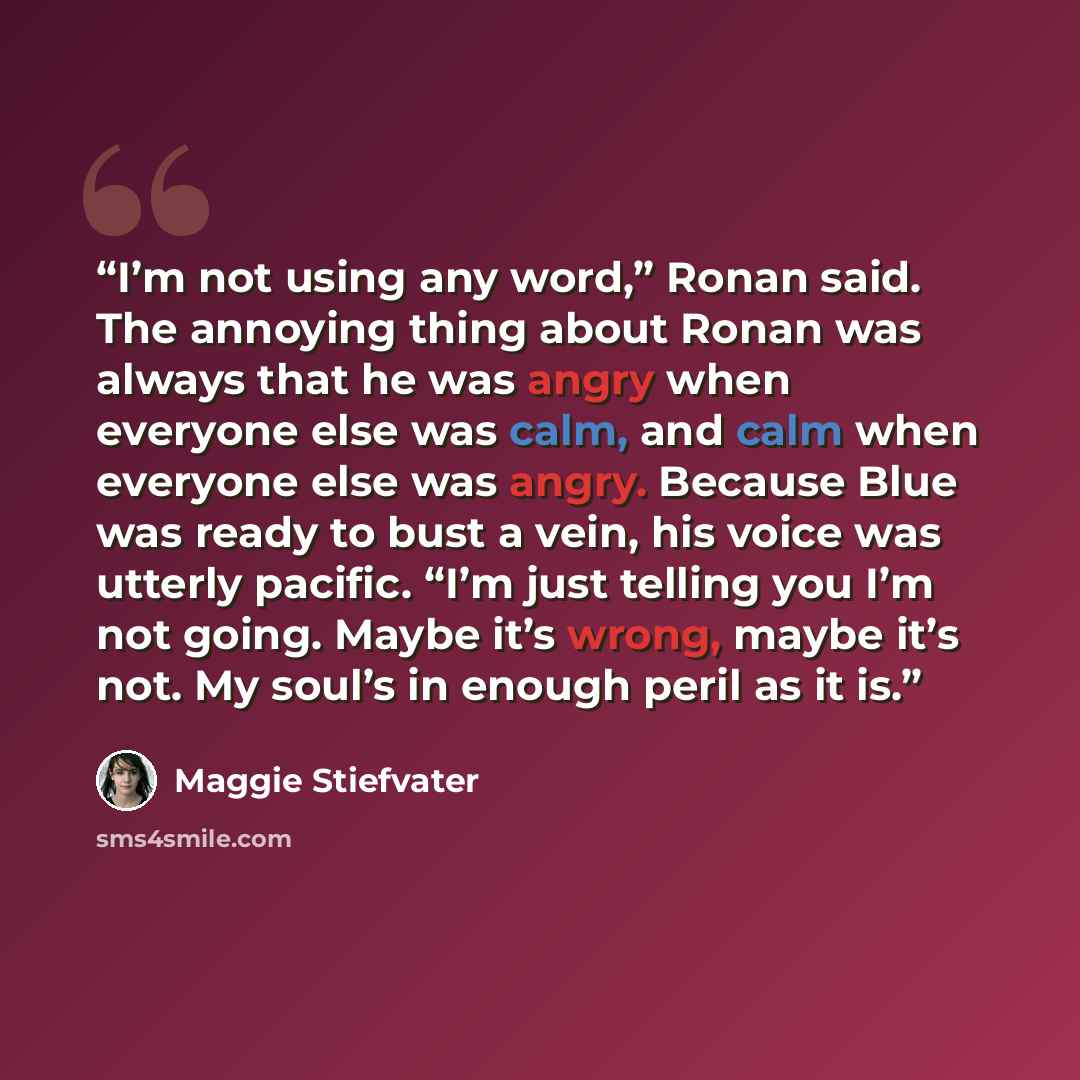“I’m not using any word,” Ronan said. The annoying thing about Ronan was always that he was angry when everyone else was calm, and calm when everyone else was angry. Because Blue was ready to bust a vein, his voice was utterly pacific. “I’m just telling you I’m not going. Maybe it’s wrong, maybe…” quote by Maggie Stiefvater