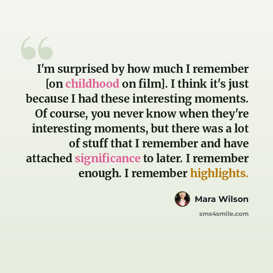 “I'm surprised by how much I remember [on childhood on film]. I think it's just because I had these interesting moments. Of course, you never know when they're interesting moments, but there was a lot of stuff that I remember and have attached significance to later. I remember enough. I remember…” quote by Mara Wilson