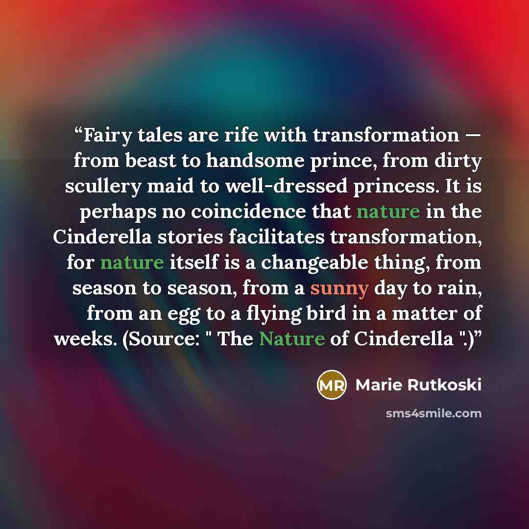 “Fairy tales are rife with transformation — from beast to handsome prince, from dirty scullery maid to well-dressed princess. It is perhaps no coincidence that nature in the Cinderella stories facilitates transformation, for nature itself is a changeable thing, from season to season, from a sunny…” quote by Marie Rutkoski