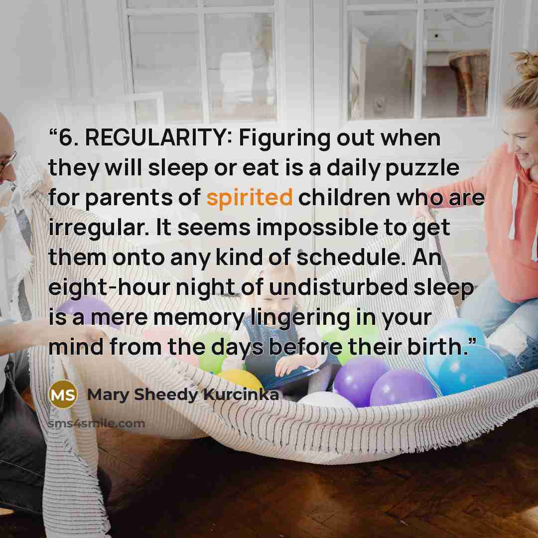 “6. REGULARITY: Figuring out when they will sleep or eat is a daily puzzle for parents of spirited children who are irregular. It seems impossible to get them onto any kind of schedule. An eight-hour night of undisturbed sleep is a mere memory lingering in your mind from the days before their birth.” quote by Mary Sheedy Kurcinka
