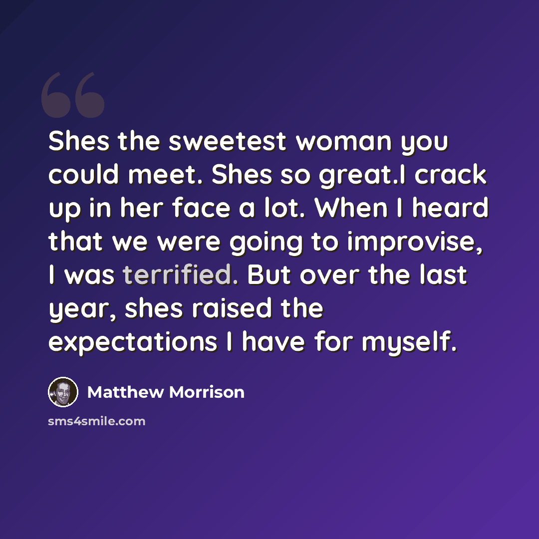 “Shes the sweetest woman you could meet. Shes so great.I crack up in her face a lot. When I heard that we were going to improvise, I was terrified. But over the last year, shes raised the expectations I have for myself.” quote by Matthew Morrison