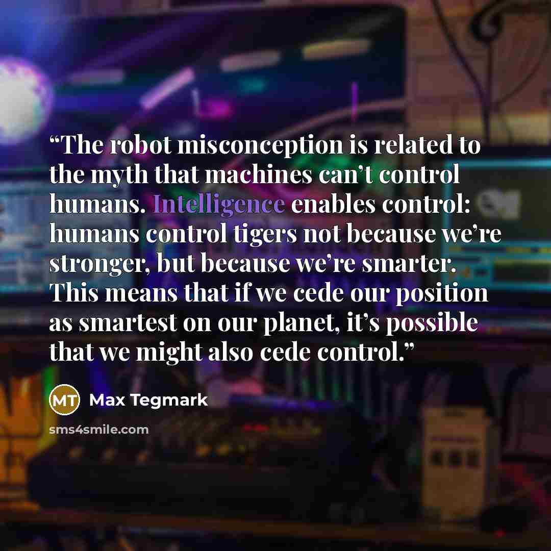 “The robot misconception is related to the myth that machines can’t control humans. Intelligence enables control: humans control tigers not because we’re stronger, but because we’re smarter. This means that if we cede our position as smartest on our planet, it’s possible that we might also cede…” quote by Max Tegmark