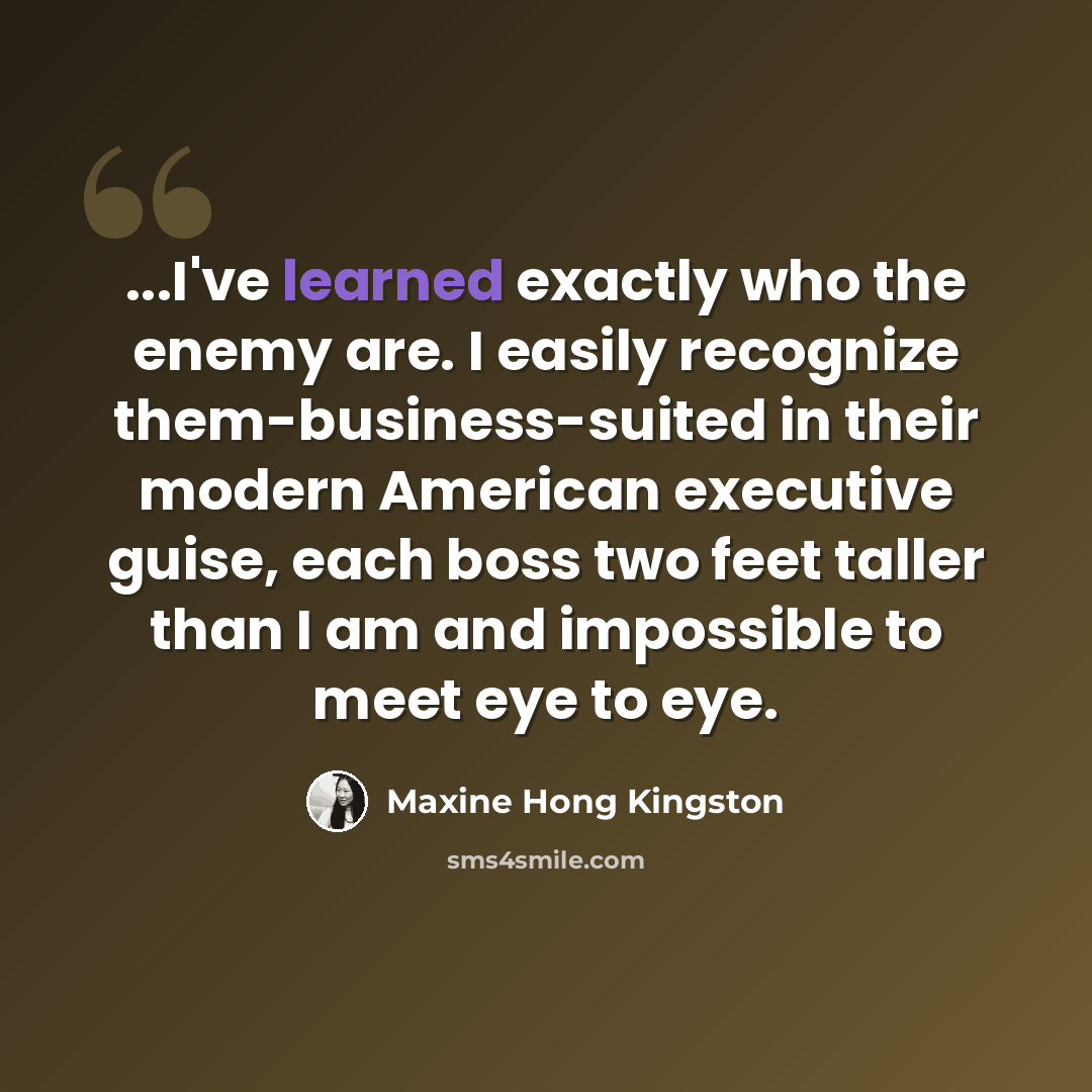 “...I've learned exactly who the enemy are. I easily recognize them-business-suited in their modern American executive guise, each boss two feet taller than I am and impossible to meet eye to eye.” quote by Maxine Hong Kingston