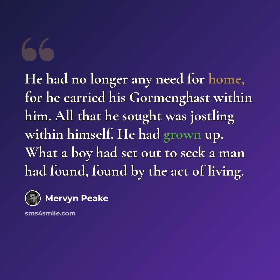 “He had no longer any need for home, for he carried his Gormenghast within him. All that he sought was jostling within himself. He had grown up. What a boy had set out to seek a man had found, found by the act of living.” quote by Mervyn Peake