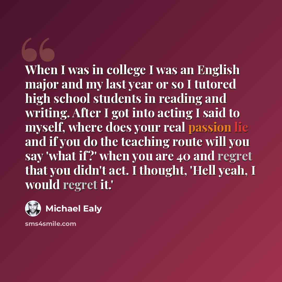 “When I was in college I was an English major and my last year or so I tutored high school students in reading and writing. After I got into acting I said to myself, where does your real passion lie and if you do the teaching route will you say 'what if?' when you are 40 and regret that you didn't…” quote by Michael Ealy