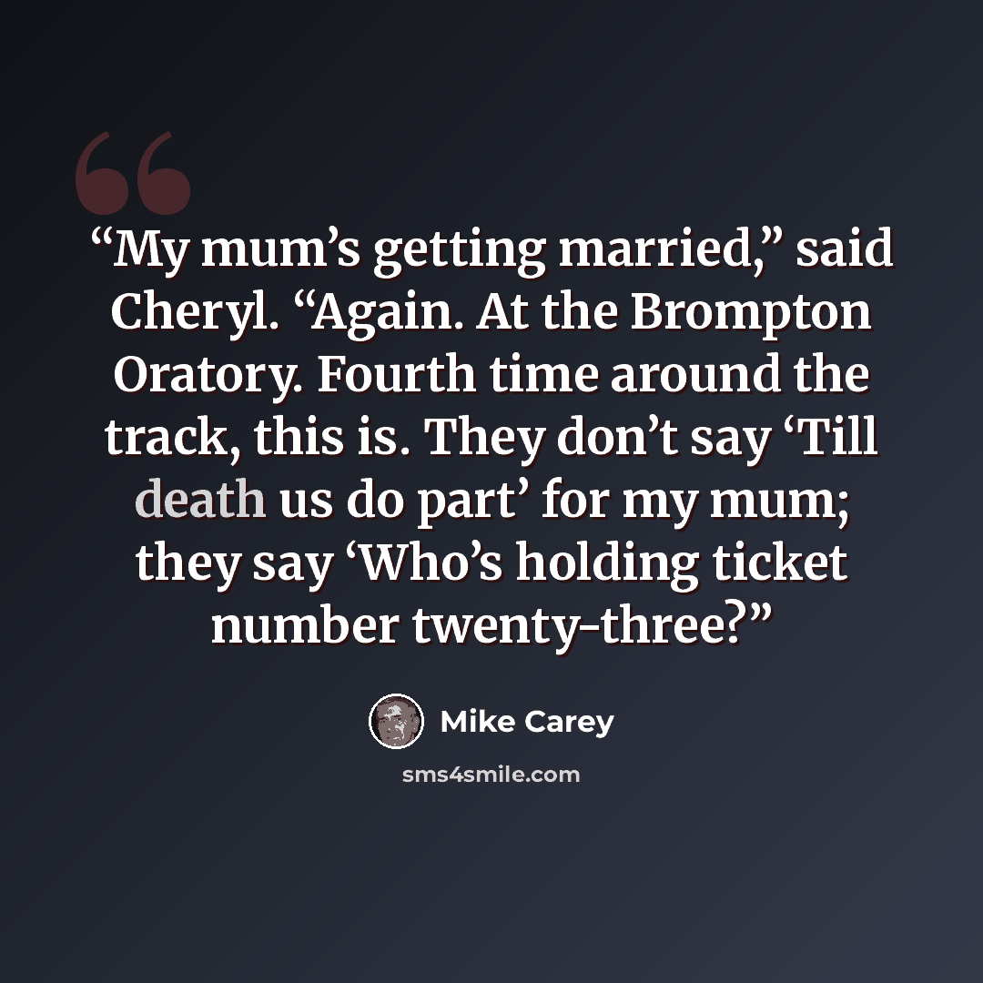 “My mum’s getting married,” said Cheryl. “Again. At the Brompton Oratory. Fourth time around the track, this is. They don’t say ‘Till death us do part’ for my mum; they say ‘Who’s holding ticket number twenty-three?” quote by Mike Carey