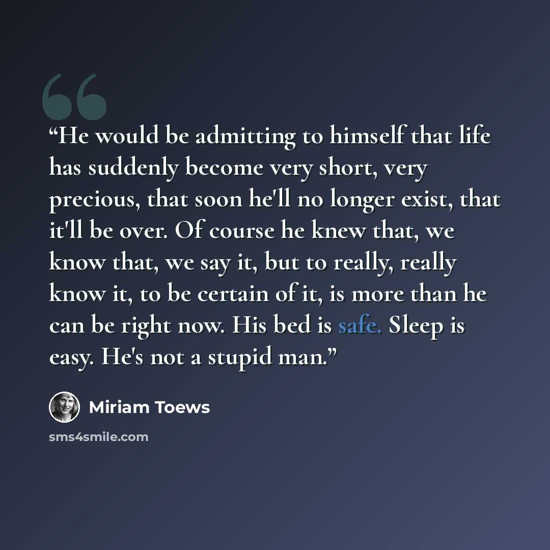 “He would be admitting to himself that life has suddenly become very short, very precious, that soon he'll no longer exist, that it'll be over. Of course he knew that, we know that, we say it, but to really, really know it, to be certain of it, is more than he can be right now. His bed is safe…” quote by Miriam Toews