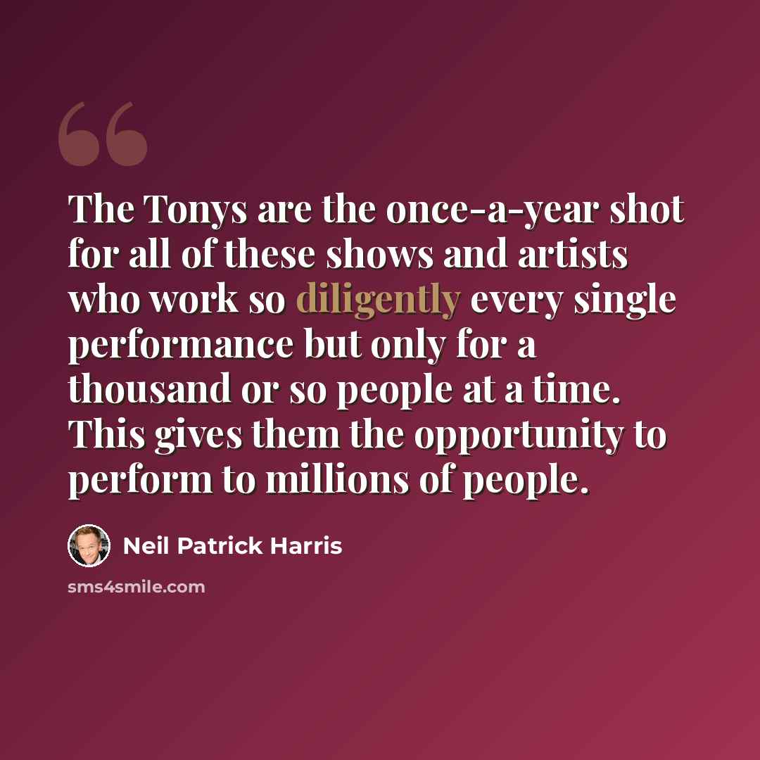 “The Tonys are the once-a-year shot for all of these shows and artists who work so diligently every single performance but only for a thousand or so people at a time. This gives them the opportunity to perform to millions of people.” quote by Neil Patrick Harris