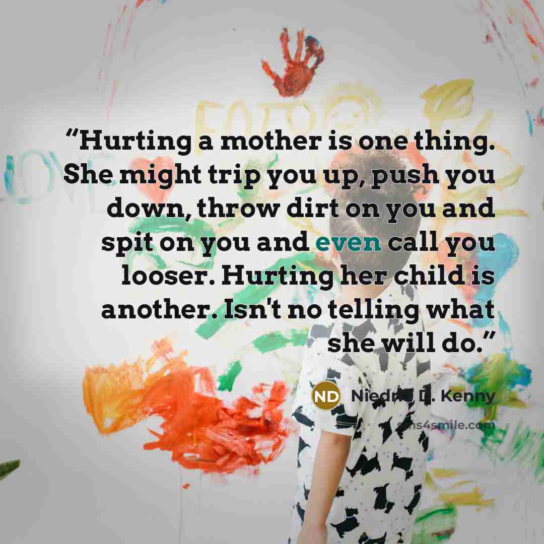 “Hurting a mother is one thing. She might trip you up, push you down, throw dirt on you and spit on you and even call you looser. Hurting her child is another. Isn't no telling what she will do.” quote by Niedria D. Kenny
