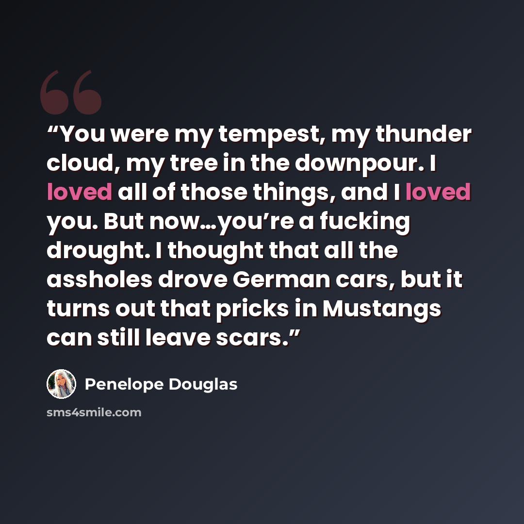 “You were my tempest, my thunder cloud, my tree in the downpour. I loved all of those things, and I loved you. But now…you’re a fucking drought. I thought that all the assholes drove German cars, but it turns out that pricks in Mustangs can still leave scars.” quote by Penelope Douglas