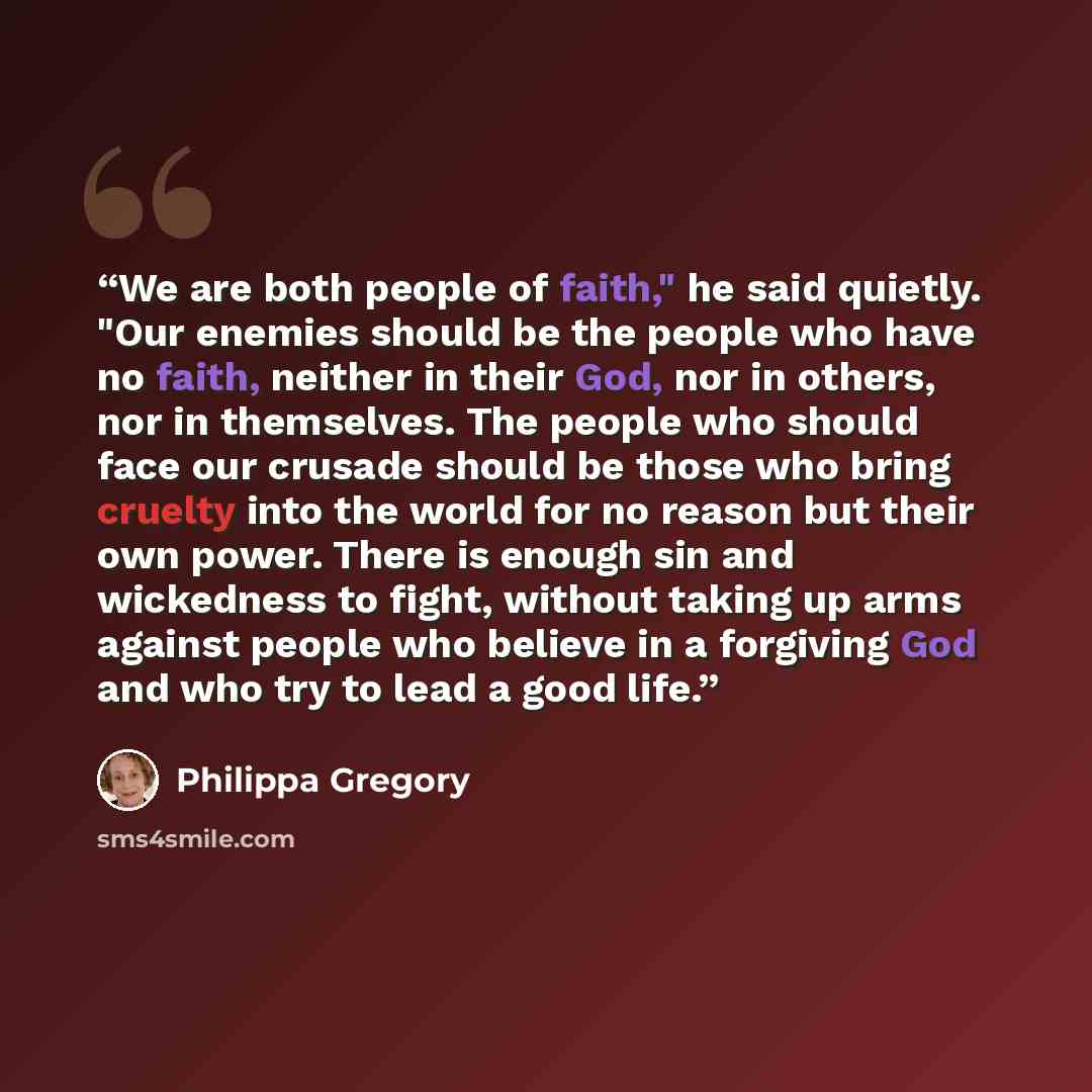 “We are both people of faith," he said quietly. "Our enemies should be the people who have no faith, neither in their God, nor in others, nor in themselves. The people who should face our crusade should be those who bring cruelty into the world for no reason but their own power. There is enough sin…” quote by Philippa Gregory