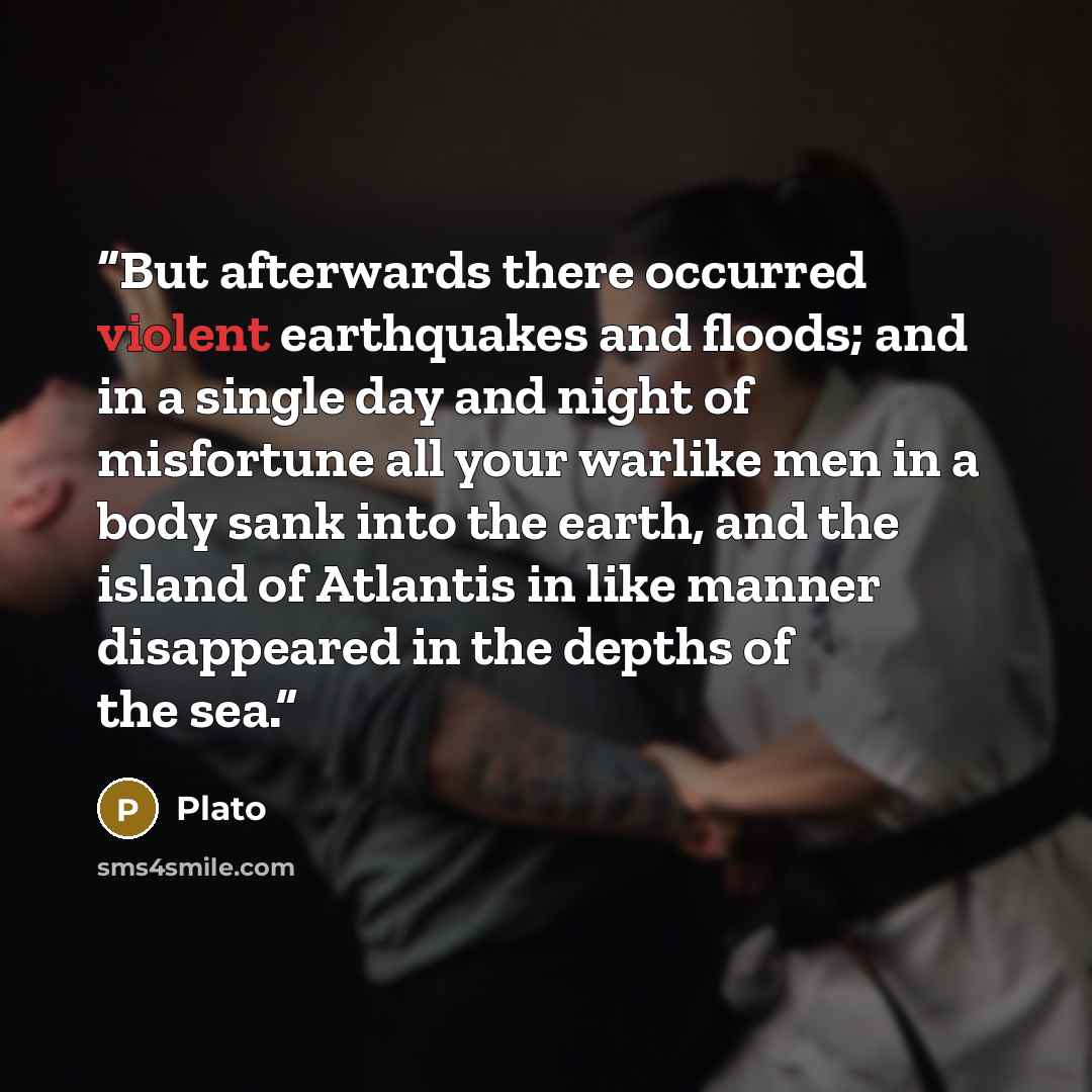 “But afterwards there occurred violent earthquakes and floods; and in a single day and night of misfortune all your warlike men in a body sank into the earth, and the island of Atlantis in like manner disappeared in the depths of the sea.” quote by Plato