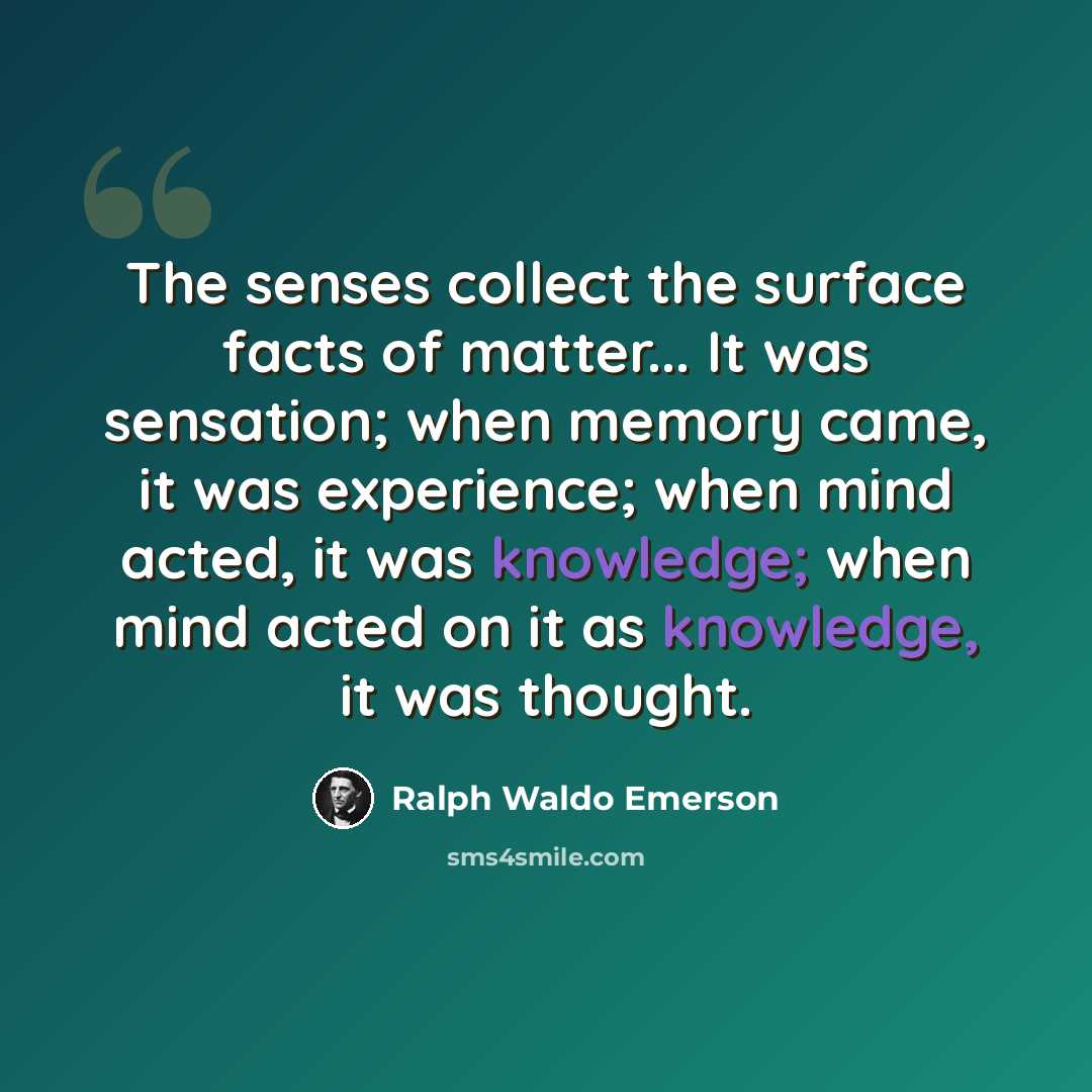 “The senses collect the surface facts of matter... It was sensation; when memory came, it was experience; when mind acted, it was knowledge; when mind acted on it as knowledge, it was thought.” quote by Ralph Waldo Emerson
