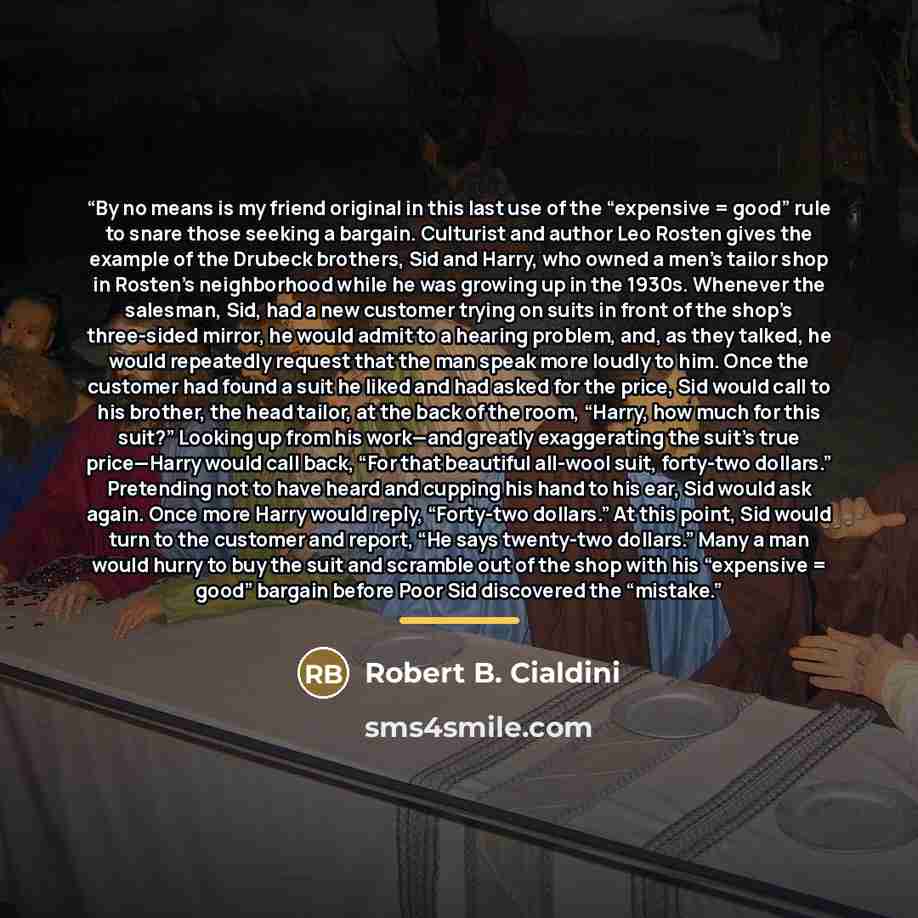 “By no means is my friend original in this last use of the “expensive = good” rule to snare those seeking a bargain. Culturist and author Leo Rosten gives the example of the Drubeck brothers, Sid and Harry, who owned a men’s tailor shop in Rosten’s neighborhood while he was growing up in the 1930s…” quote by Robert B. Cialdini