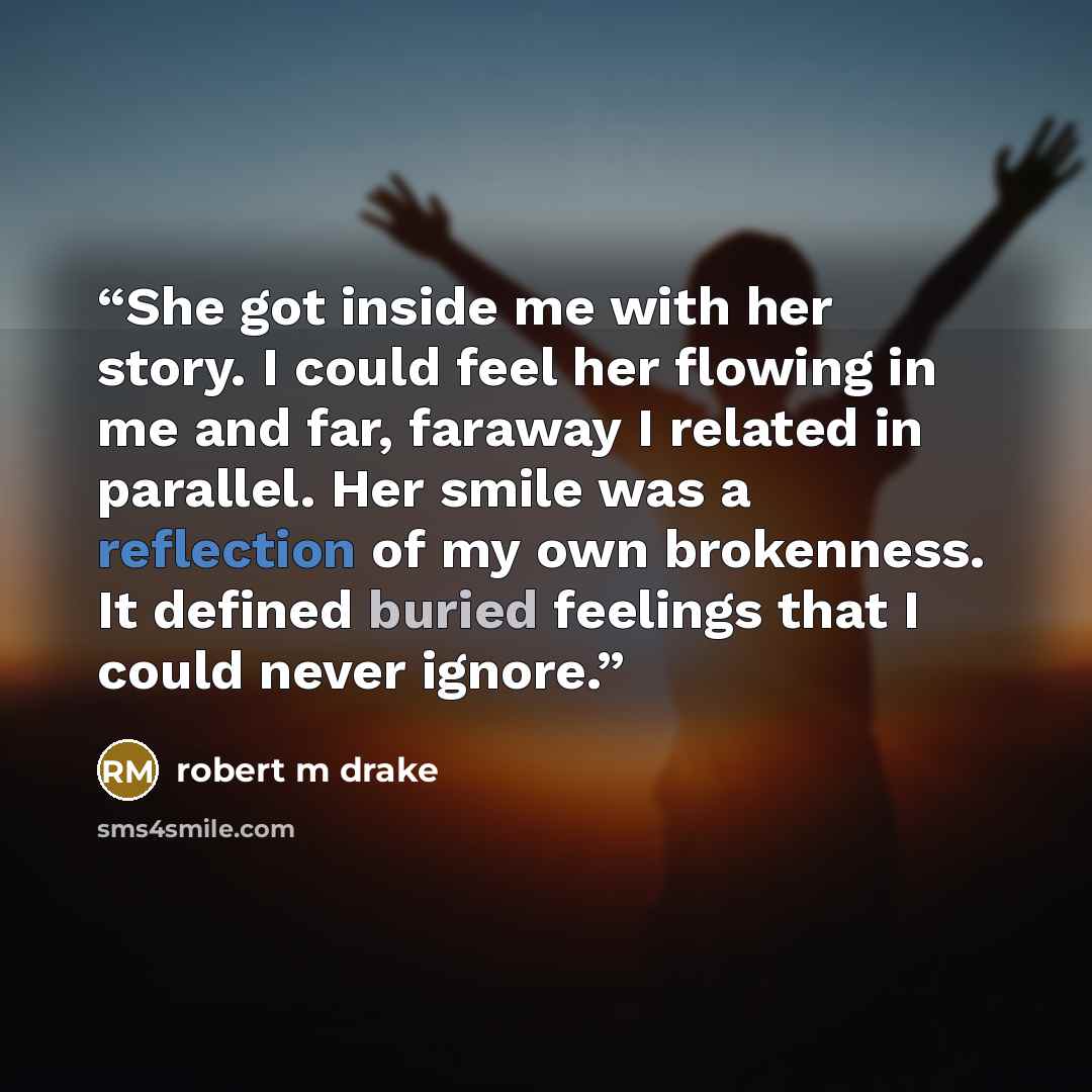 “She got inside me with her story. I could feel her flowing in me and far, faraway I related in parallel. Her smile was a reflection of my own brokenness. It defined buried feelings that I could never ignore.” quote by robert m drake