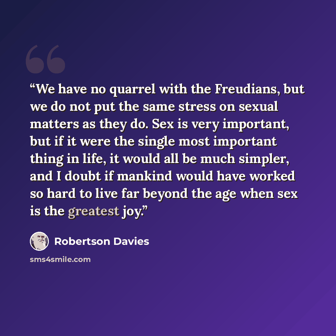 “We have no quarrel with the Freudians, but we do not put the same stress on sexual matters as they do. Sex is very important, but if it were the single most important thing in life, it would all be much simpler, and I doubt if mankind would have worked so hard to live far beyond the age when sex…” quote by Robertson Davies