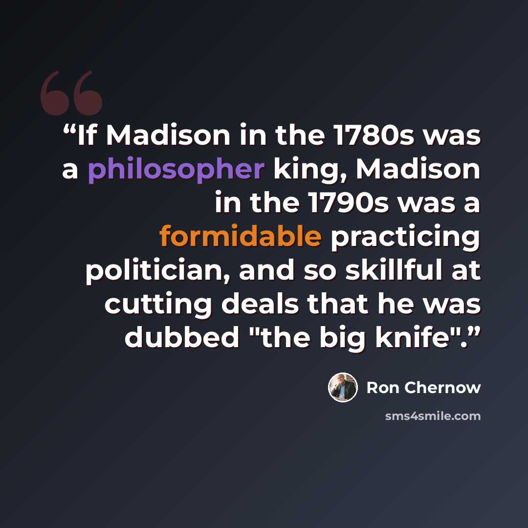 “If Madison in the 1780s was a philosopher king, Madison in the 1790s was a formidable practicing politician, and so skillful at cutting deals that he was dubbed "the big knife".” quote by Ron Chernow
