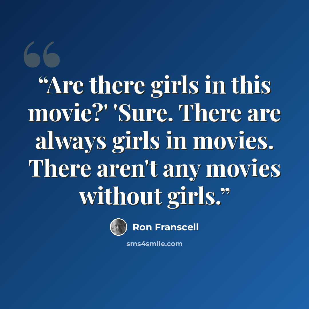 “Are there girls in this movie?' 'Sure. There are always girls in movies. There aren't any movies without girls.” quote by Ron Franscell