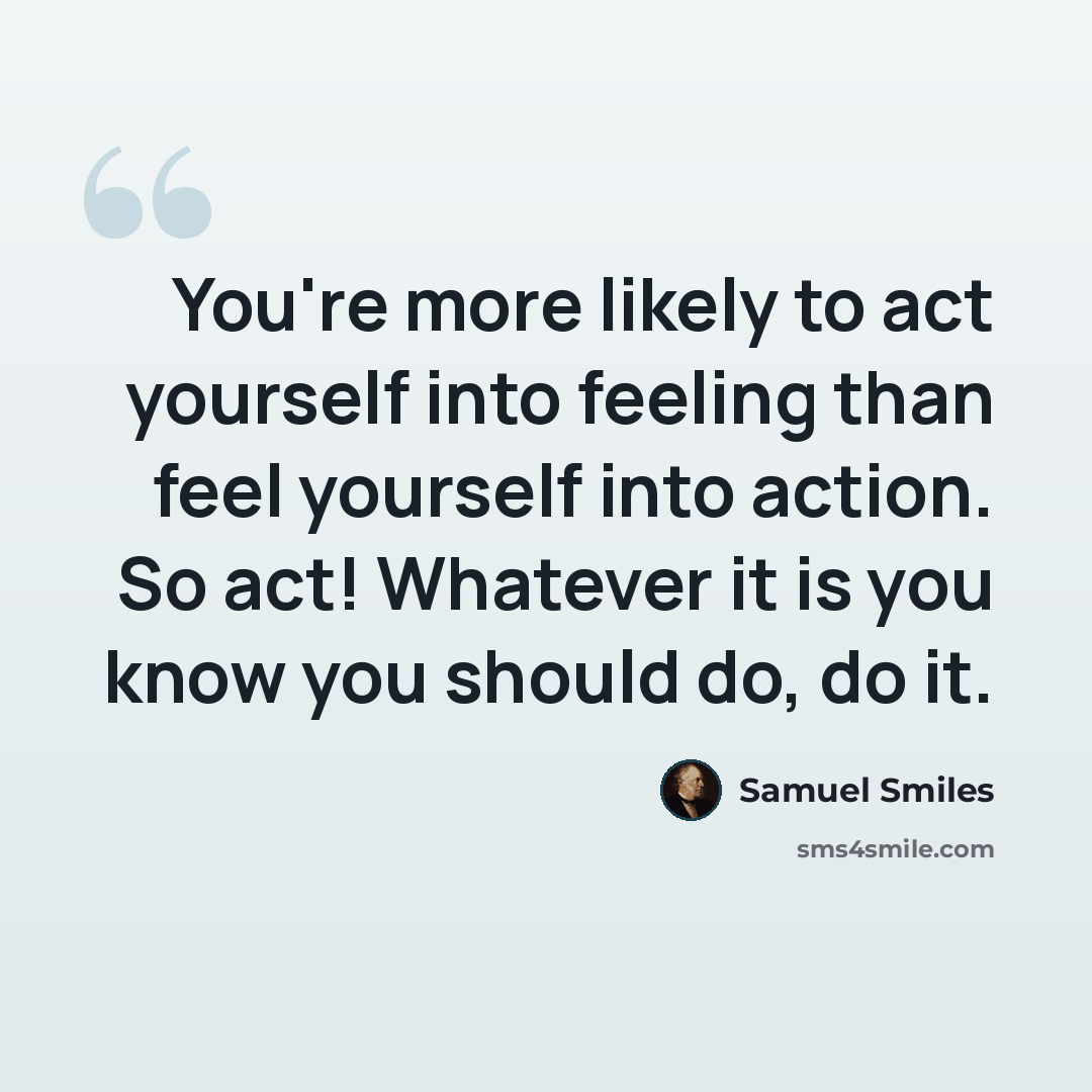 “You're more likely to act yourself into feeling than feel yourself into action. So act! Whatever it is you know you should do, do it.” quote by Samuel Smiles